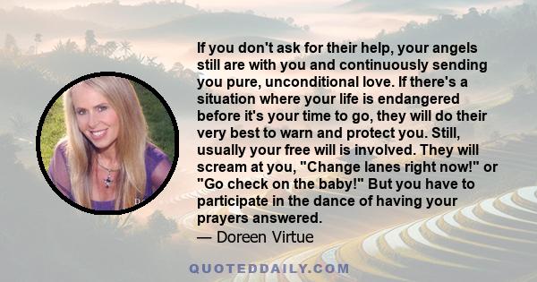 If you don't ask for their help, your angels still are with you and continuously sending you pure, unconditional love. If there's a situation where your life is endangered before it's your time to go, they will do their 