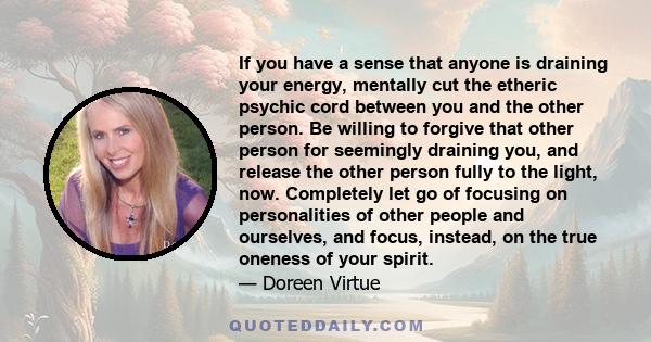 If you have a sense that anyone is draining your energy, mentally cut the etheric psychic cord between you and the other person. Be willing to forgive that other person for seemingly draining you, and release the other