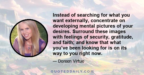 Instead of searching for what you want externally, concentrate on developing mental pictures of your desires. Surround these images with feelings of security, gratitude, and faith; and know that what you’ve been looking 