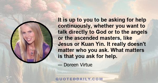 It is up to you to be asking for help continuously, whether you want to talk directly to God or to the angels or the ascended masters, like Jesus or Kuan Yin. It really doesn't matter who you ask. What matters is that