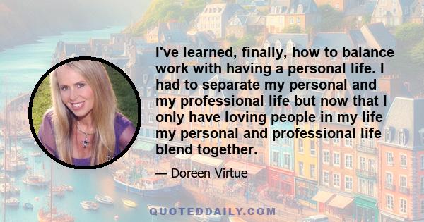 I've learned, finally, how to balance work with having a personal life. I had to separate my personal and my professional life but now that I only have loving people in my life my personal and professional life blend