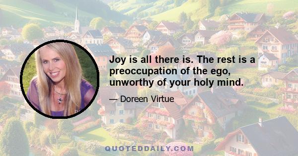 Joy is all there is. The rest is a preoccupation of the ego, unworthy of your holy mind.