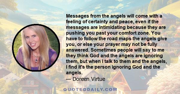 Messages from the angels will come with a feeling of certainty and peace, even if the messages are intimidating because they are pushing you past your comfort zone. You have to follow the road maps the angels give you,