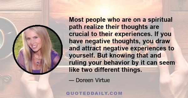 Most people who are on a spiritual path realize their thoughts are crucial to their experiences. If you have negative thoughts, you draw and attract negative experiences to yourself. But knowing that and ruling your