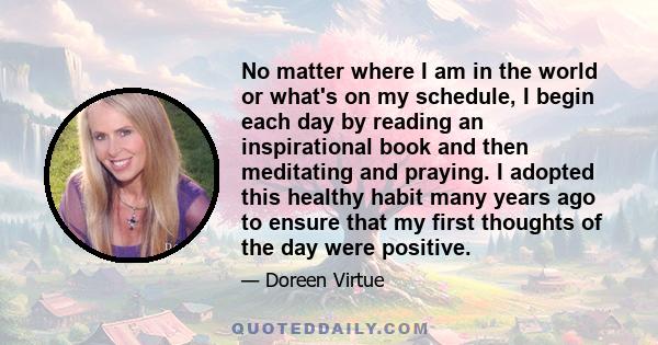 No matter where I am in the world or what's on my schedule, I begin each day by reading an inspirational book and then meditating and praying. I adopted this healthy habit many years ago to ensure that my first thoughts 