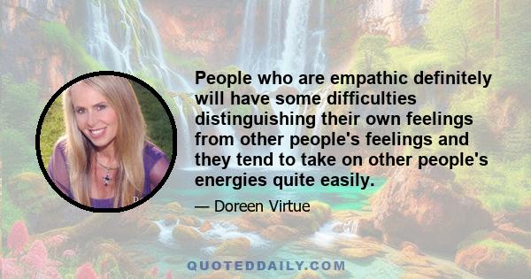 People who are empathic definitely will have some difficulties distinguishing their own feelings from other people's feelings and they tend to take on other people's energies quite easily.