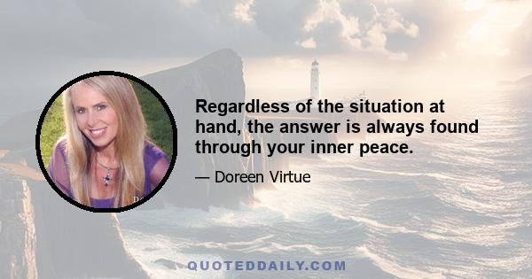 Regardless of the situation at hand, the answer is always found through your inner peace.