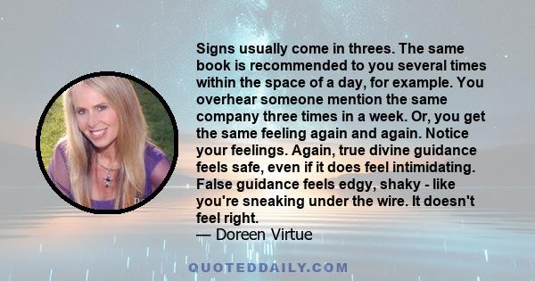 Signs usually come in threes. The same book is recommended to you several times within the space of a day, for example. You overhear someone mention the same company three times in a week. Or, you get the same feeling