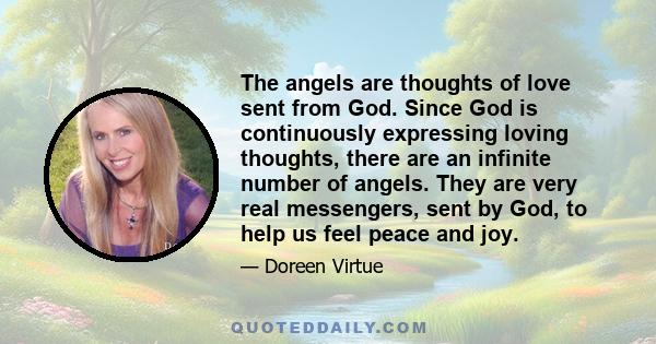 The angels are thoughts of love sent from God. Since God is continuously expressing loving thoughts, there are an infinite number of angels. They are very real messengers, sent by God, to help us feel peace and joy.