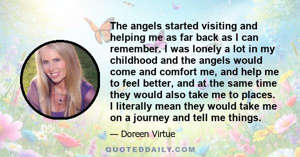 The angels started visiting and helping me as far back as I can remember. I was lonely a lot in my childhood and the angels would come and comfort me, and help me to feel better, and at the same time they would also