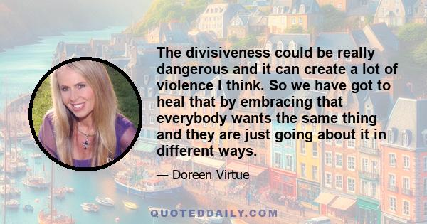 The divisiveness could be really dangerous and it can create a lot of violence I think. So we have got to heal that by embracing that everybody wants the same thing and they are just going about it in different ways.