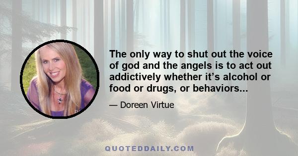 The only way to shut out the voice of god and the angels is to act out addictively whether it’s alcohol or food or drugs, or behaviors...