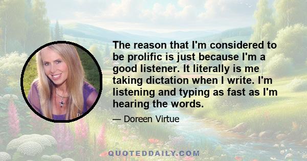 The reason that I'm considered to be prolific is just because I'm a good listener. It literally is me taking dictation when I write. I'm listening and typing as fast as I'm hearing the words.