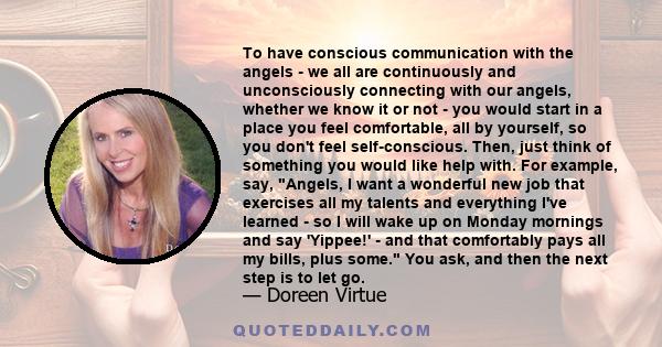 To have conscious communication with the angels - we all are continuously and unconsciously connecting with our angels, whether we know it or not - you would start in a place you feel comfortable, all by yourself, so