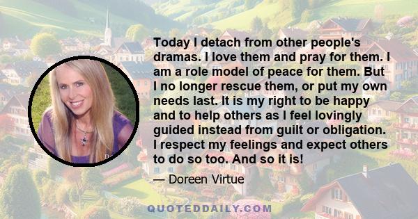 Today I detach from other people's dramas. I love them and pray for them. I am a role model of peace for them. But I no longer rescue them, or put my own needs last. It is my right to be happy and to help others as I