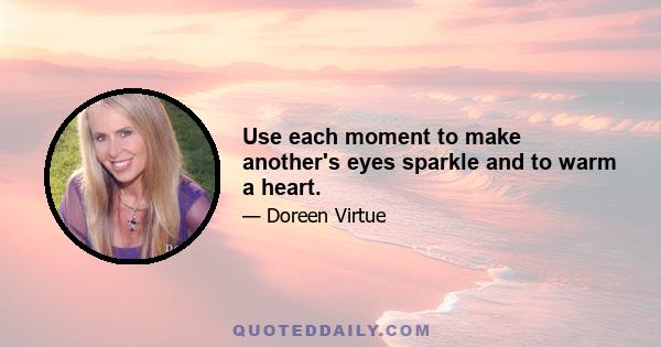 Use each moment to make another's eyes sparkle and to warm a heart.