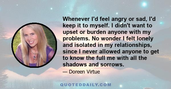 Whenever I'd feel angry or sad, I'd keep it to myself. I didn't want to upset or burden anyone with my problems. No wonder I felt lonely and isolated in my relationships, since I never allowed anyone to get to know the