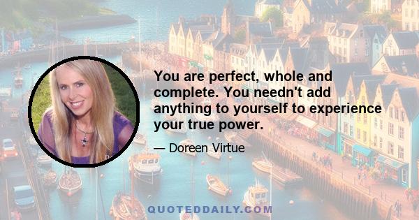 You are perfect, whole and complete. You needn't add anything to yourself to experience your true power.