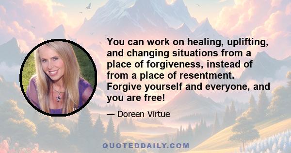 You can work on healing, uplifting, and changing situations from a place of forgiveness, instead of from a place of resentment. Forgive yourself and everyone, and you are free!