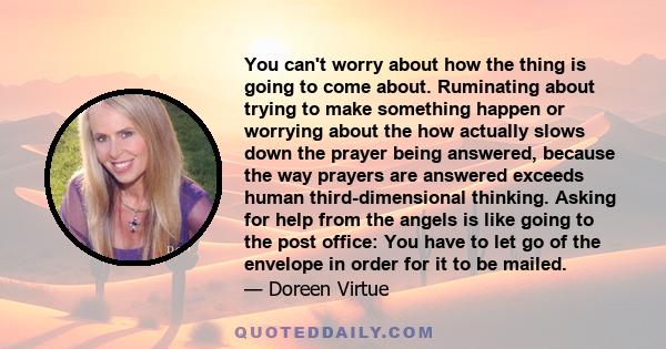 You can't worry about how the thing is going to come about. Ruminating about trying to make something happen or worrying about the how actually slows down the prayer being answered, because the way prayers are answered