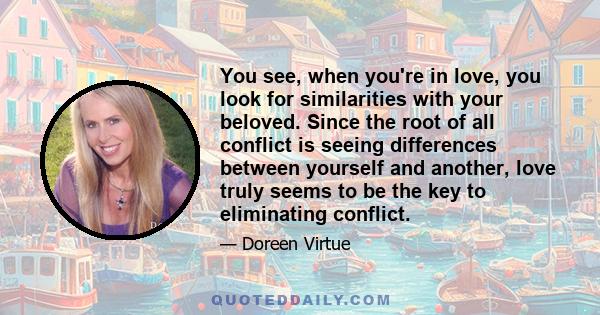 You see, when you're in love, you look for similarities with your beloved. Since the root of all conflict is seeing differences between yourself and another, love truly seems to be the key to eliminating conflict.