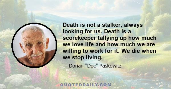 Death is not a stalker, always looking for us. Death is a scorekeeper tallying up how much we love life and how much we are willing to work for it. We die when we stop living.