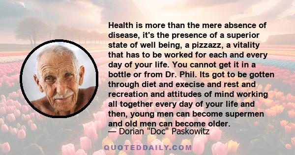 Health is more than the mere absence of disease, it's the presence of a superior state of well being, a pizzazz, a vitality that has to be worked for each and every day of your life. You cannot get it in a bottle or