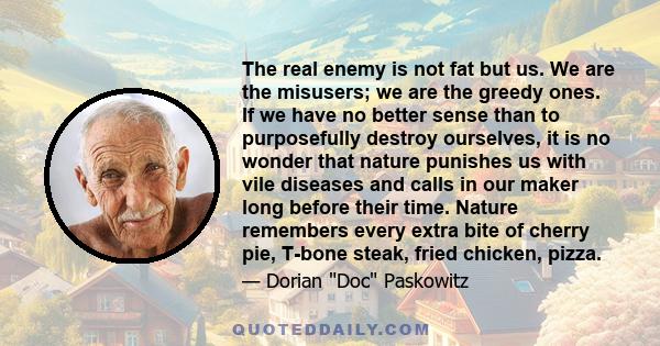 The real enemy is not fat but us. We are the misusers; we are the greedy ones. If we have no better sense than to purposefully destroy ourselves, it is no wonder that nature punishes us with vile diseases and calls in