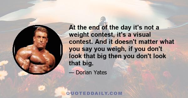 At the end of the day it's not a weight contest, it's a visual contest. And it doesn't matter what you say you weigh, if you don't look that big then you don't look that big.