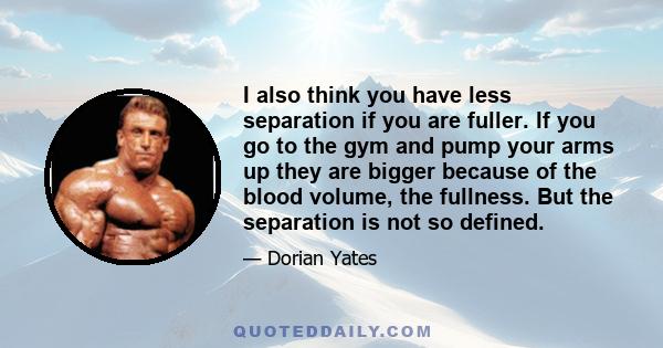 I also think you have less separation if you are fuller. If you go to the gym and pump your arms up they are bigger because of the blood volume, the fullness. But the separation is not so defined.