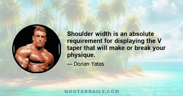 Shoulder width is an absolute requirement for displaying the V taper that will make or break your physique.