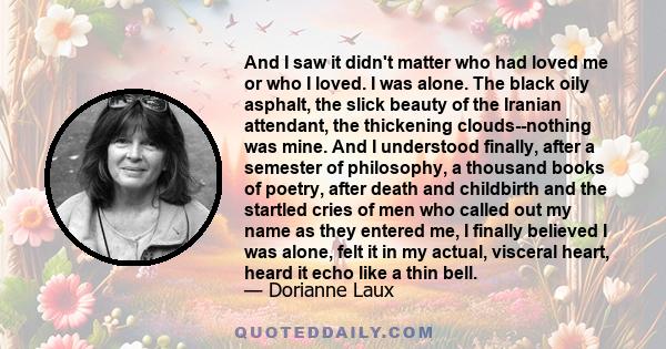 And I saw it didn't matter who had loved me or who I loved. I was alone. The black oily asphalt, the slick beauty of the Iranian attendant, the thickening clouds--nothing was mine. And I understood finally, after a