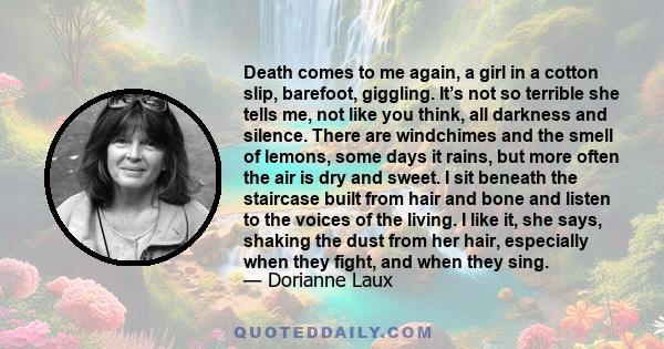 Death comes to me again, a girl in a cotton slip, barefoot, giggling. It’s not so terrible she tells me, not like you think, all darkness and silence. There are windchimes and the smell of lemons, some days it rains,