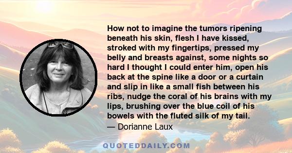 How not to imagine the tumors ripening beneath his skin, flesh I have kissed, stroked with my fingertips, pressed my belly and breasts against, some nights so hard I thought I could enter him, open his back at the spine 