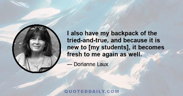 I also have my backpack of the tried-and-true, and because it is new to [my students], it becomes fresh to me again as well.