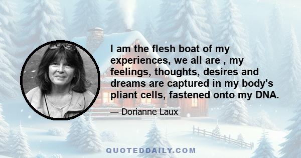 I am the flesh boat of my experiences, we all are , my feelings, thoughts, desires and dreams are captured in my body's pliant cells, fastened onto my DNA.