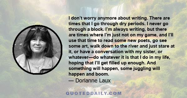 I don’t worry anymore about writing. There are times that I go through dry periods. I never go through a block. I’m always writing, but there are times where I’m just not on my game, and I’ll use that time to read some