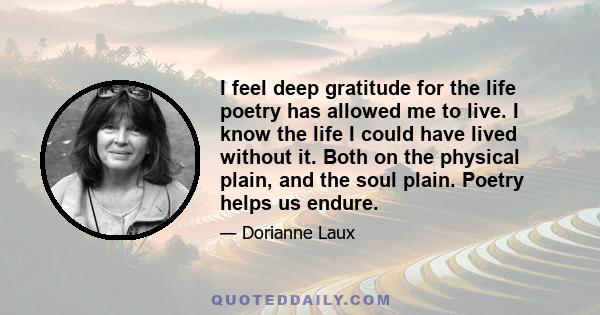 I feel deep gratitude for the life poetry has allowed me to live. I know the life I could have lived without it. Both on the physical plain, and the soul plain. Poetry helps us endure.