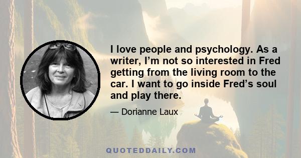 I love people and psychology. As a writer, I’m not so interested in Fred getting from the living room to the car. I want to go inside Fred’s soul and play there.