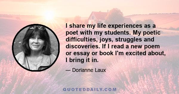 I share my life experiences as a poet with my students. My poetic difficulties, joys, struggles and discoveries. If I read a new poem or essay or book I'm excited about, I bring it in.