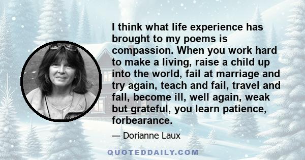 I think what life experience has brought to my poems is compassion. When you work hard to make a living, raise a child up into the world, fail at marriage and try again, teach and fail, travel and fall, become ill, well 