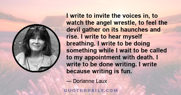 I write to invite the voices in, to watch the angel wrestle, to feel the devil gather on its haunches and rise. I write to hear myself breathing. I write to be doing something while I wait to be called to my appointment 