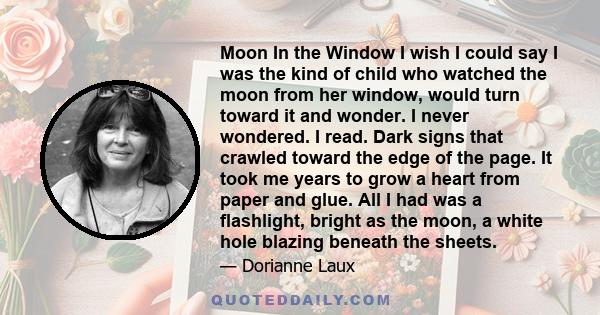 Moon In the Window I wish I could say I was the kind of child who watched the moon from her window, would turn toward it and wonder. I never wondered. I read. Dark signs that crawled toward the edge of the page. It took 