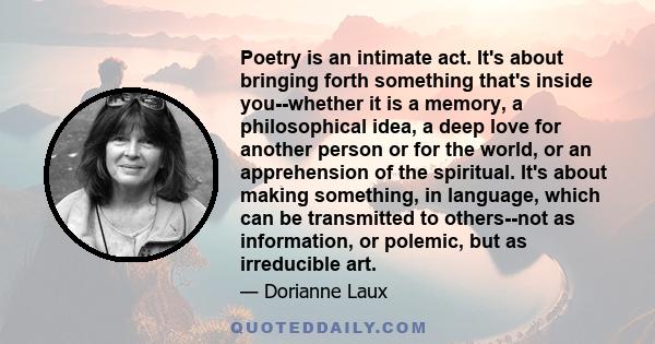 Poetry is an intimate act. It's about bringing forth something that's inside you--whether it is a memory, a philosophical idea, a deep love for another person or for the world, or an apprehension of the spiritual. It's