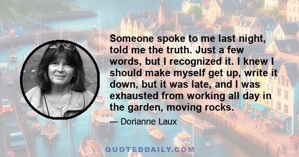 Someone spoke to me last night, told me the truth. Just a few words, but I recognized it. I knew I should make myself get up, write it down, but it was late, and I was exhausted from working all day in the garden,