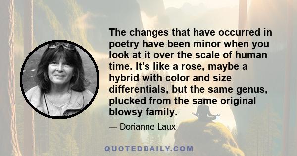 The changes that have occurred in poetry have been minor when you look at it over the scale of human time. It's like a rose, maybe a hybrid with color and size differentials, but the same genus, plucked from the same