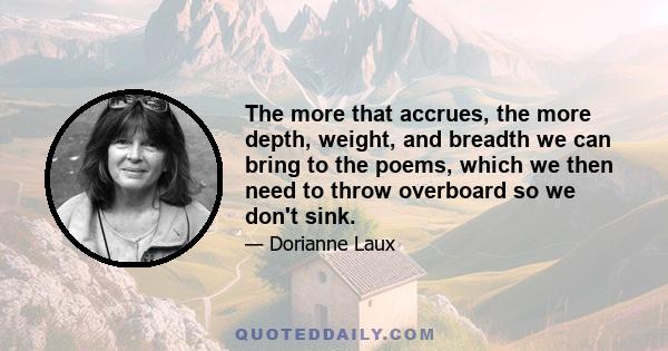 The more that accrues, the more depth, weight, and breadth we can bring to the poems, which we then need to throw overboard so we don't sink.