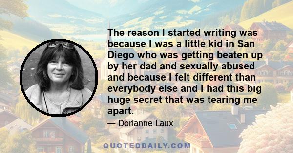 The reason I started writing was because I was a little kid in San Diego who was getting beaten up by her dad and sexually abused and because I felt different than everybody else and I had this big huge secret that was