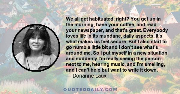 We all get habituated, right? You get up in the morning, have your coffee, and read your newspaper, and that’s great. Everybody loves life in its mundane, daily aspects. It’s what makes us feel secure. But I also start