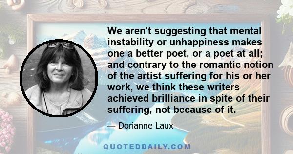 We aren't suggesting that mental instability or unhappiness makes one a better poet, or a poet at all; and contrary to the romantic notion of the artist suffering for his or her work, we think these writers achieved